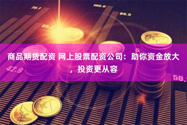 商品期货配资 网上股票配资公司：助你资金放大，投资更从容