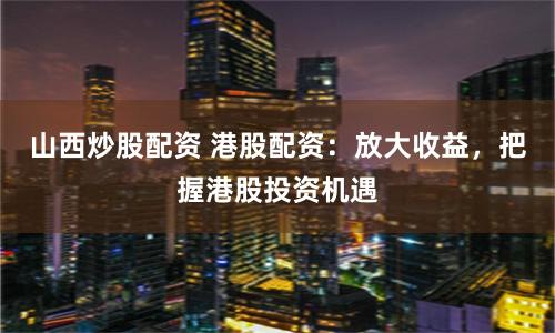 山西炒股配资 港股配资：放大收益，把握港股投资机遇