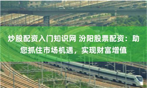 炒股配资入门知识网 汾阳股票配资：助您抓住市场机遇，实现财富增值