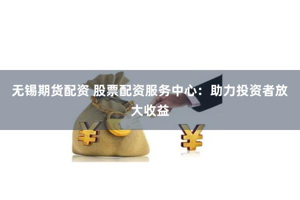 无锡期货配资 股票配资服务中心：助力投资者放大收益