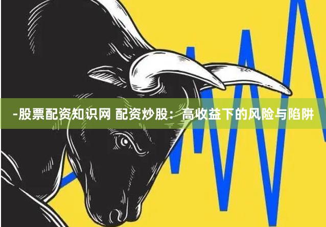 -股票配资知识网 配资炒股：高收益下的风险与陷阱