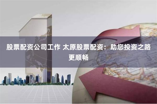股票配资公司工作 太原股票配资：助您投资之路更顺畅