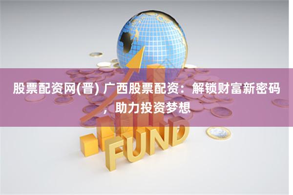 股票配资网(晋) 广西股票配资：解锁财富新密码，助力投资梦想